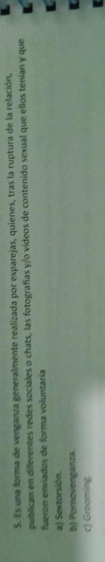 Es una forma de venganza generalmente realizada por exparejas, quienes, tras la ruptura de la relación,
publican en diferentes redes sociales o chats, las fotografías y/o videos de contenido sexual que ellos tenían y que
fueron envíados de forma voluntaria
a) Sextorsión.
b) Pornovenganza.
c) Grooming.
