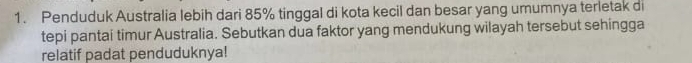 Penduduk Australia lebih dari 85% tinggal di kota kecil dan besar yang umumnya terletak di 
tepi pantai timur Australia. Sebutkan dua faktor yang mendukung wilayah tersebut sehingga 
relatif padat penduduknya!
