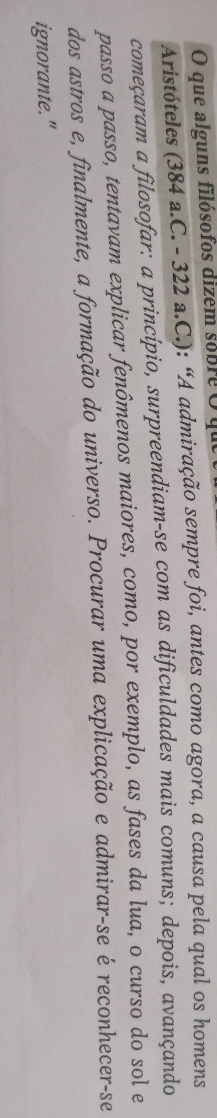 que alguns filósofos dizem sobreO y 
Aristóteles (384 a.C. - 322 a.C.): “A admiração sempre foi, antes como agora, a causa pela qual os homens 
começaram a filosofar: a princípio, surpreendiam-se com as dificuldades mais comuns; depois, avançando 
passo a passo, tentavam explicar fenômenos maiores, como, por exemplo, as fases da lua, o curso do sol e 
dos astros e, finalmente, a formação do universo. Procurar uma explicação e admirar-se é reconhecer-se 
ignorante."