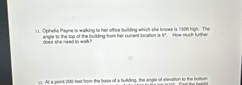 Ophelia Payne is walking to her office building which she knows is 150ft high. The 
angle to the top of the building from her current location is 6° How much further 
does she need to walk? 
12. At a point 200 feet from the base of a building, the angle of elevation to the bottom
<2° Find the height