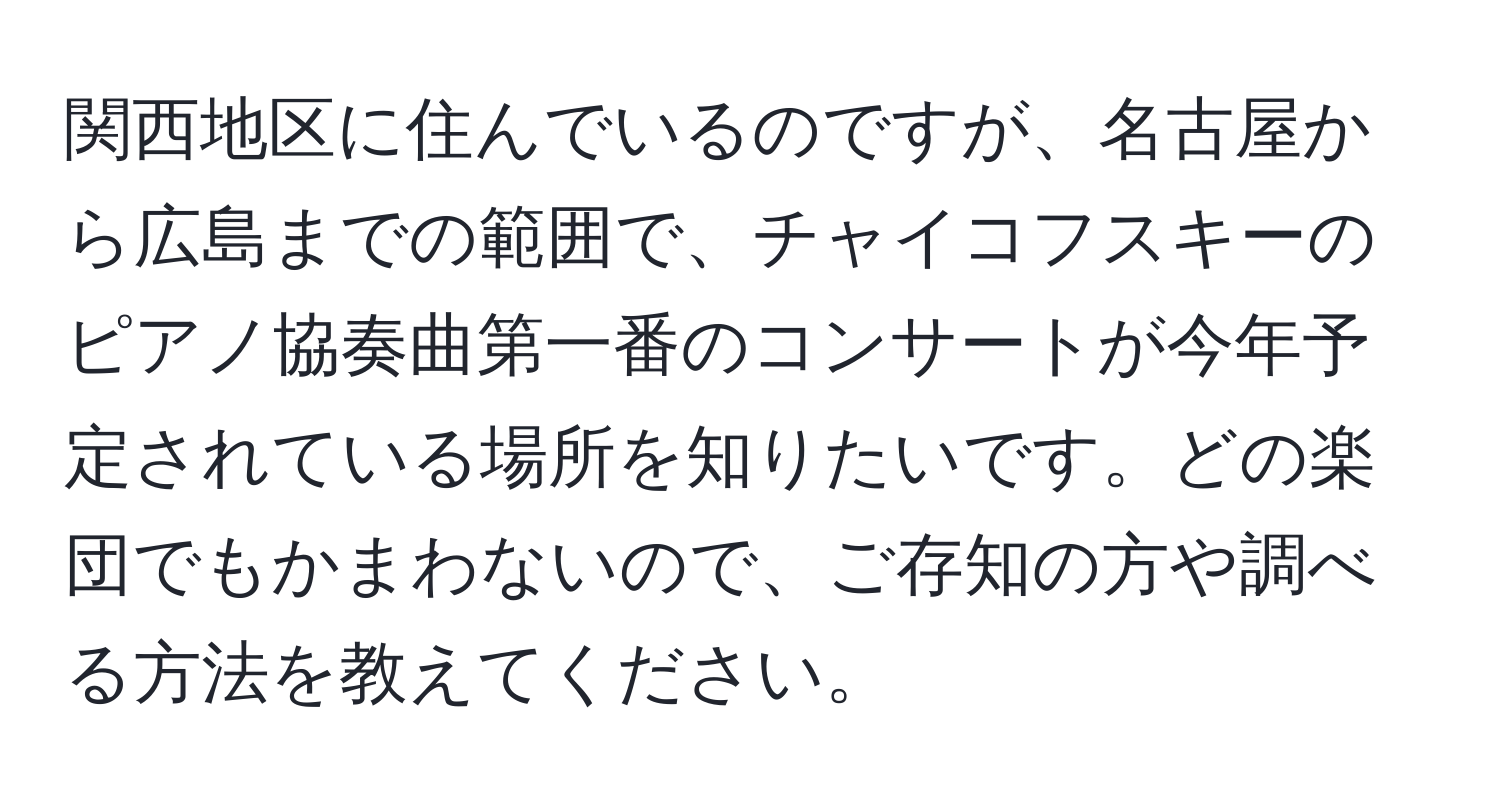 関西地区に住んでいるのですが、名古屋から広島までの範囲で、チャイコフスキーのピアノ協奏曲第一番のコンサートが今年予定されている場所を知りたいです。どの楽団でもかまわないので、ご存知の方や調べる方法を教えてください。