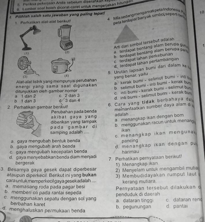 Periksa pekerjaan Anda sebelum diserahkan ke
6. Lembar soal boleh dicorat-coret untuk mengerjakan hitungan
4  ila sedan g men gam atipeta Indo esi
I. Pilihfah salah satu jawaban yang paling tepat!
10
1. Perhatikan alat-alat berikut!
peta terdapat banyak simbol sepen be 
Arti dari simbol tersebut adalah
(1) (2)
a terdapat bentang alam berupa gun 1
b. terdapat bentang alam berupa pant
c. terdapat Iahan perkebunan
d. terdapat Iahan pertambangan
5. Urutan lapisan bumi dari dalam k 
(3) (4)
yang benar, yaitu
a. kerak bumi - selimut bumi - inti b
Alat-alat listrik yang mempunyai perubahan
b. selimut bumi - inti bumi - kerak bu
energi yang sama saat digunakan
c. inti bumi - kerak bumi - selimut bum
ditunjukkan oleh gambar nomor ...
d. inti bumi - selimut bumi - kerak bur
a 1 dan 2 c 2 dan 3
b 1 dan 3 d 3 dan 4
6. Cara yang tidak berbahaya da
2. Perhatikan gambar berikut!
Perubahan pada benda memanfaatkan sumber daya alam d 
akibat gaya yang adalah .. . ,
diberikan yang tampak a menangkap ikan dengan bom
p ad a g a m b a r d i b. menggunakan racun untuk menan 
samping adalah .... ikan
c. menangkap ikan menguna
a gaya mengubah bentuk benda pancing
b. gaya mengubah arah benda
c. gaya mengubah kecepatan benda d. menangkap ikan dengan pu
harimau
d. gaya menyebabkan benda diam menjadi 7. Perhatikan pernyataan berikut!
bergerak
1) Menangkap ikan
3. Besarnya gaya gesek dapat diperbesar 2) Menyelam untuk mengambil mutia
ataupun diperkecil. Berikut ini yang bukan
cara untuk memperkecil gaya gesek adalah .... 3) Membudıdayakan rumput laut
a memasang roda pada pagar besi kerang mutiara
b memberi oli pada rantai sepeda  Pernyataan tersebut dilakukan o
penduduk di daerah
c. menggunakan sepatu dengan sol yang a. dataran tinggi c dataran rend
berbahan karet d pantai
b. pegunungan
d. menghaluskan permukaan benda