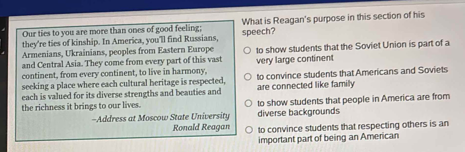 Our ties to you are more than ones of good feeling; What is Reagan's purpose in this section of his
they're ties of kinship. In America, you'll find Russians, speech?
Armenians, Ukrainians, peoples from Eastern Europe to show students that the Soviet Union is part of a
and Central Asia. They come from every part of this vast very large continent
continent, from every continent, to live in harmony,
seeking a place where each cultural heritage is respected, to convince students that Americans and Soviets
each is valued for its diverse strengths and beauties and are connected like family
the richness it brings to our lives. to show students that people in America are from
-Address at Moscow State University diverse backgrounds
Ronald Reagan to convince students that respecting others is an
important part of being an American