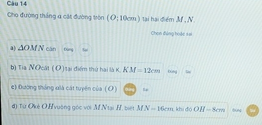 Cho đường tháng a cặt đường tròn (O;10cm) tại hai điểm M , N. 
Chọn đủng hoặc sai 
a) △ OMN cán Đảng Sai 
b) Tia NOcắt (O) tại điểm thứ hai là K, KM=12cm Đúng Sai 
c) Đường tháng đlà cát tuyến của (O) Sai 
d) Từ Okẻ OHvuông góc với MNtại H, biết MN=16cm , khi đó OH=8cm Đáng