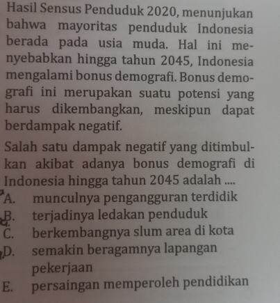 Hasil Sensus Penduduk 2020, menunjukan
bahwa mayoritas penduduk Indonesia
berada pada usia muda. Hal ini me-
nyebabkan hingga tahun 2045, Indonesia
mengalami bonus demografi. Bonus demo-
grafi ini merupakan suatu potensi yang
harus dikembangkan, meskipun dapat
berdampak negatif.
Salah satu dampak negatif yang ditimbul-
kan akibat adanya bonus demografi di
Indonesia hingga tahun 2045 adalah ....
A. munculnya pengangguran terdidik
B. terjadinya ledakan penduduk
C. berkembangnya slum area di kota
D. semakin beragamnya lapangan
pekerjaan
E. persaingan memperoleh pendidikan