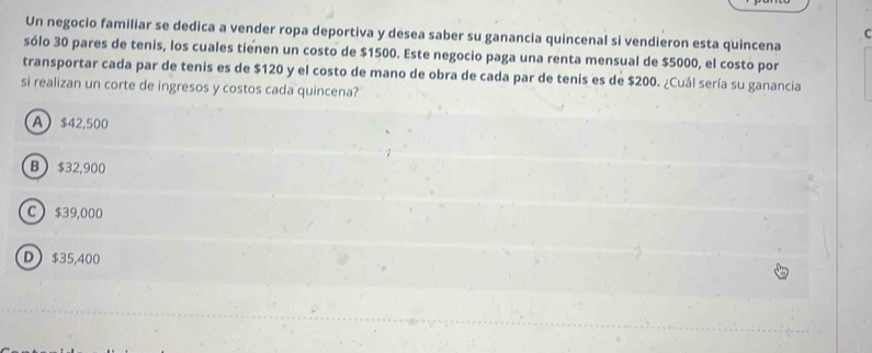 Un negocio familiar se dedica a vender ropa deportiva y desea saber su ganancia quincenal si vendieron esta quincena
sólo 30 pares de tenis, los cuales tienen un costo de $1500. Este negocio paga una renta mensual de $5000, el costo por
transportar cada par de tenis es de $120 y el costo de mano de obra de cada par de tenis es de $200. ¿Cuál sería su ganancia
si realizan un corte de ingresos y costos cada quincena?
A $42,500
B  $32,900
C  $39,000
D $35,400