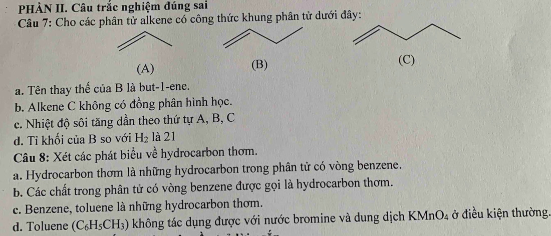 PHÀN II. Câu trắc nghiệm đúng sai
Câu 7: Cho các phân tử alkene có công thức khung phân tử dưới đây:
(A) (B) (C)
a. Tên thay thế của B là but -1 -ene.
b. Alkene C không có đồng phân hình học.
c. Nhiệt độ sôi tăng dần theo thứ tự A, B, C
d. Tỉ khối của B so với H_2 là 21
Câu 8: Xét các phát biểu về hydrocarbon thơm.
a. Hydrocarbon thơm là những hydrocarbon trong phân tử có vòng benzene.
b. Các chất trong phân tử có vòng benzene được gọi là hydrocarbon thơm.
c. Benzene, toluene là những hydrocarbon thơm.
d. Toluene (C_6H_5CH_3) không tác dụng được với nước bromine và dung dịch KMn O_4 ở điều kiện thường.