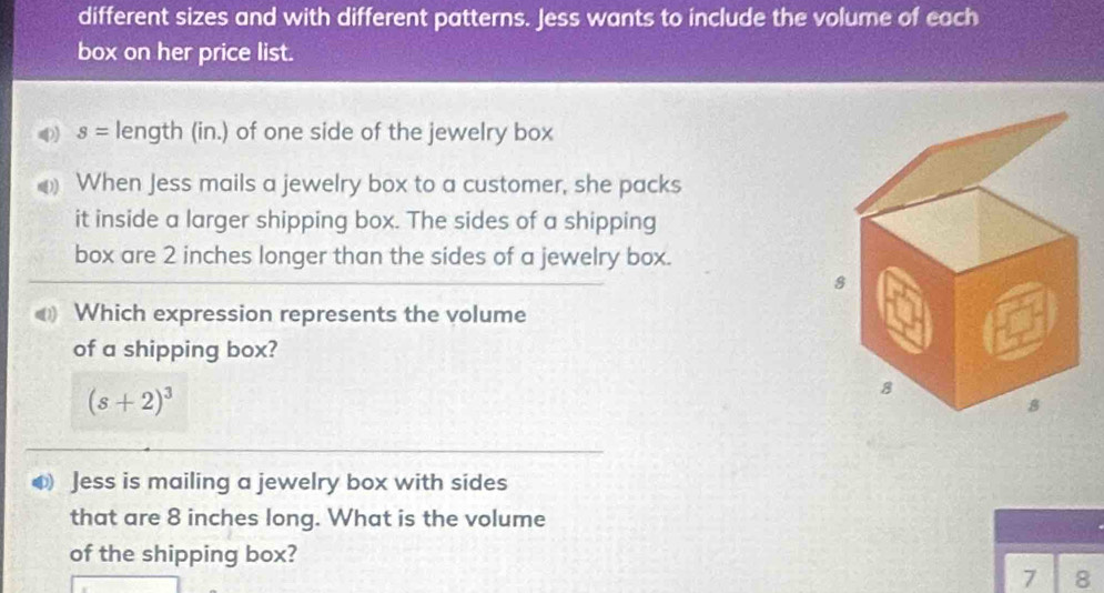 different sizes and with different patterns. Jess wants to include the volume of each 
box on her price list.
s= length (in.) of one side of the jewelry box 
When Jess mails a jewelry box to a customer, she packs 
it inside a larger shipping box. The sides of a shipping 
box are 2 inches longer than the sides of a jewelry box. 
Which expression represents the volume 
of a shipping box?
(s+2)^3
Jess is mailing a jewelry box with sides 
that are 8 inches long. What is the volume 
of the shipping box? 
7 8