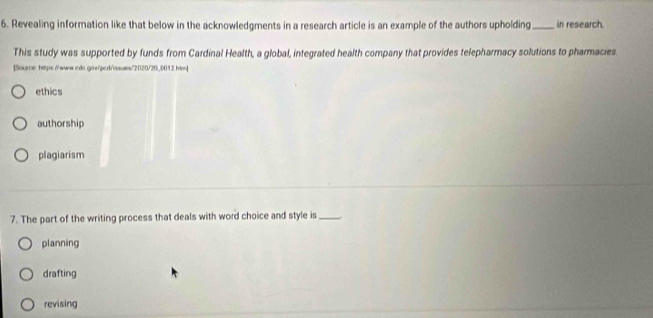 Revealing information like that below in the acknowledgments in a research article is an example of the authors upholding _in research.
This study was supported by funds from Cardinal Health, a global, integrated health company that provides telepharmacy solutions to pharmacies.
[Source: htps//www.cdc.gow/pcd/issues/2020/20_0012 htm]
ethics
authorship
plagiarism
7. The part of the writing process that deals with word choice and style is _.
planning
drafting
revising