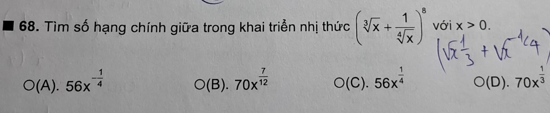 Tìm số hạng chính giữa trong khai triển nhị thức (sqrt[3](x)+ 1/sqrt[4](x) )^8 với x>0.
O(A).56x^(-frac 1)4
O(B).70x^(frac 7)12
O(C).56x^(frac 1)4
O(D).70x^(frac 1)3