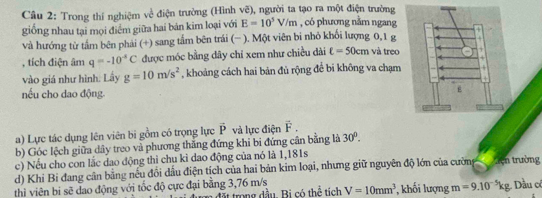 Trong thí nghiệm về điện trường (Hình vẽ), người ta tạo ra một điện trường 
giống nhau tại mọi điểm giữa hai bản kim loại với E=10^5V/m , có phương nằm ngang 
và hướng từ tẩm bên phải (+) sang tẩm bên trái (− ). Một viên bi nhỏ khối lượng 0, 1 g
, tích điện âm q=-10^(-8)C được móc bằng dây chỉ xem như chiều dài ell =50cm và treo 
vào giá như hình. Lấy g=10m/s^2 , khoảng cách hai bản đủ rộng để bi không va chạm 
nếu cho dao động. 
a) Lực tác dụng lên viên bi gồm có trọng lực vector P và lực điện vector F. 
b) Góc lệch giữa dây treo và phương thắng đứng khi bi đứng cân bằng là 30^0. 
c) Nếu cho con lắc dao động thì chu kì dao động của nó là 1,181s 
d) Khi Bi đang cân bằng nếu đồi dấu điện tịch của hai bản kim loại, nhưng giữ nguyên độ lớn của cường xiện trường 
thì viên bi sẽ dao động với tốc độ cực đại bằng 3,76 m/s Dầu có 
đ trong đầu. Bi có thể tích V=10mm^3 , khối lượng m=9.10^(-5)kg