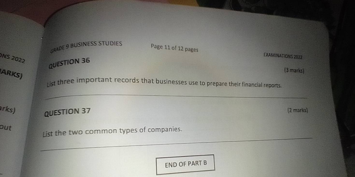 GRADE 9 BUSINESS STUDIES 
Page 11 of 12 pages EXAMINATIONS 2022 
NS 2022 
QUESTION 36 
(3 marks) 
ARKS) 
List three important records that businesses use to prepare their financial reports. 
_ 
arks) (2 marks) 
QUESTION 37 
out 
_ 
List the two common types of companies. 
END OF PART B