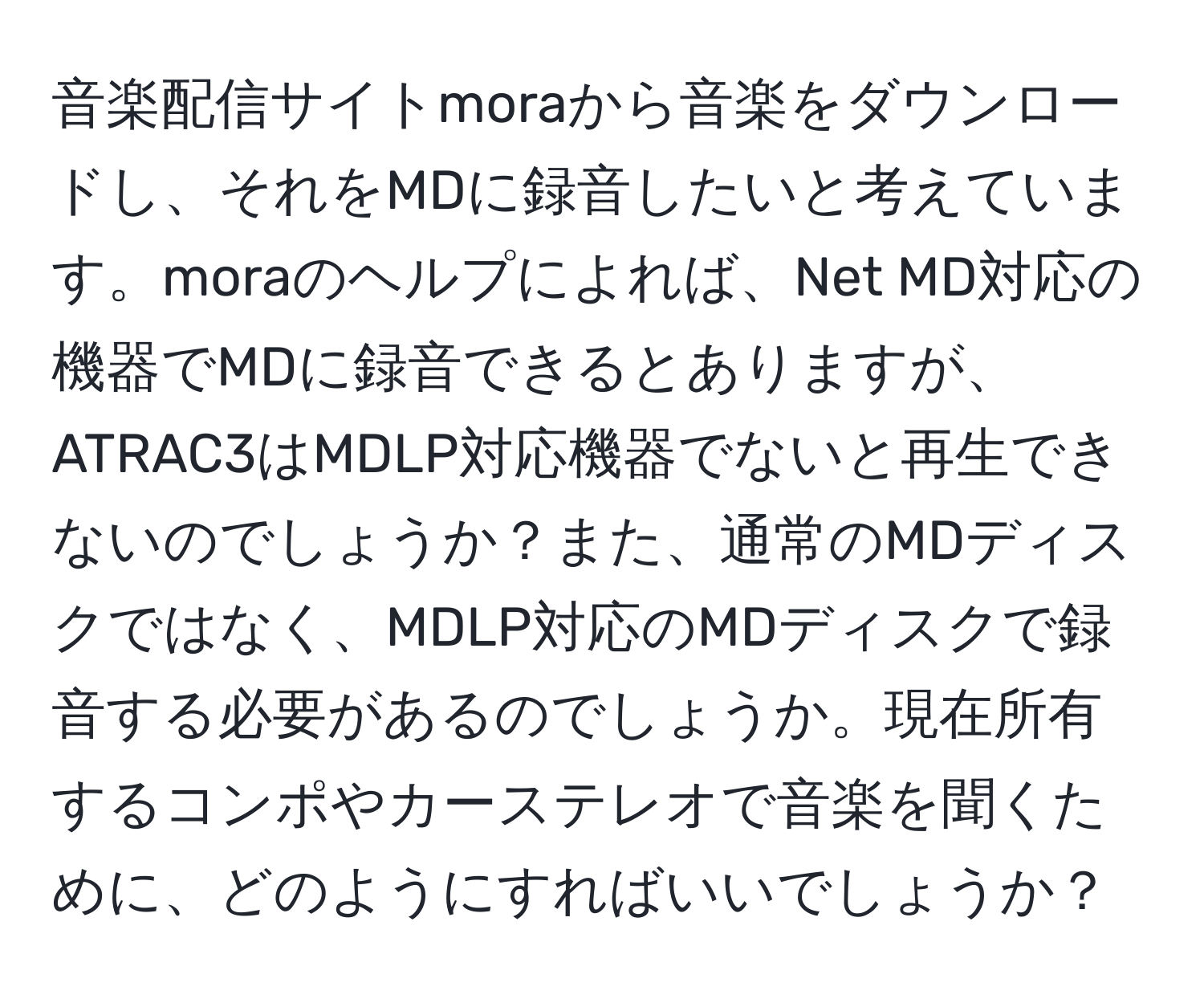 音楽配信サイトmoraから音楽をダウンロードし、それをMDに録音したいと考えています。moraのヘルプによれば、Net MD対応の機器でMDに録音できるとありますが、ATRAC3はMDLP対応機器でないと再生できないのでしょうか？また、通常のMDディスクではなく、MDLP対応のMDディスクで録音する必要があるのでしょうか。現在所有するコンポやカーステレオで音楽を聞くために、どのようにすればいいでしょうか？