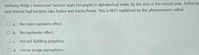 Anthony Philip's homeroom teacher seats her pupils in alphabetical order. By the end of the school year, Anthony
best friends had become Jake Parker and Aaron Porter. This is BEST explained by the phenomenon called
a. the mere exposure effect.
b. the bystander effect.
c. the self-fulfilling prophecy.
d. mirror-image perceptions.