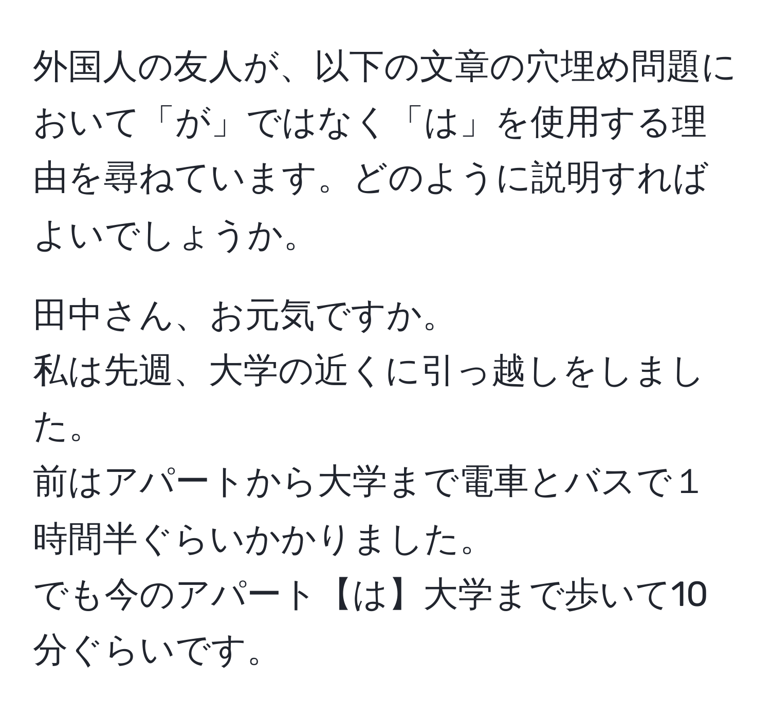 外国人の友人が、以下の文章の穴埋め問題において「が」ではなく「は」を使用する理由を尋ねています。どのように説明すればよいでしょうか。  

田中さん、お元気ですか。  
私は先週、大学の近くに引っ越しをしました。  
前はアパートから大学まで電車とバスで１時間半ぐらいかかりました。  
でも今のアパート【は】大学まで歩いて10分ぐらいです。