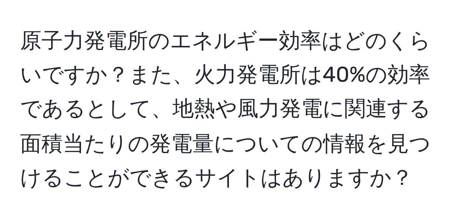 原子力発電所のエネルギー効率はどのくらいですか？また、火力発電所は40%の効率であるとして、地熱や風力発電に関連する面積当たりの発電量についての情報を見つけることができるサイトはありますか？