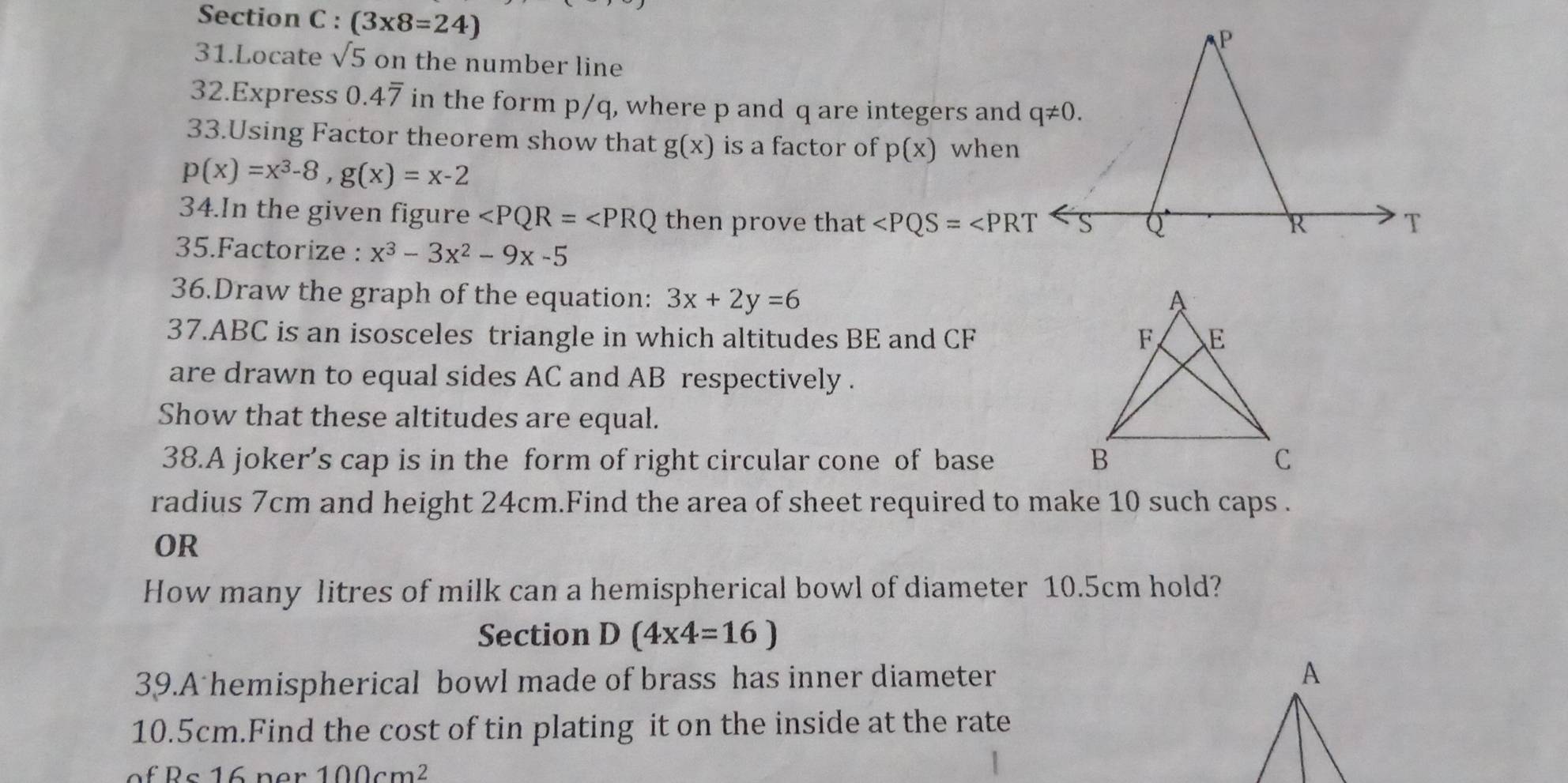 (3* 8=24)
31.Locate sqrt(5) on the number line
32.Express 0.4overline 7 in the form p/q, where p and q are integers and
33.Using Factor theorem show that g(x) is a factor of p(x) when
p(x)=x^3-8,g(x)=x-2
34.In the given figure ∠ PQR=∠ PRQ then prove that ∠ PQS=∠ PRT
35.Factorize : x^3-3x^2-9x-5
36.Draw the graph of the equation: 3x+2y=6
37.ABC is an isosceles triangle in which altitudes BE and CF 
are drawn to equal sides AC and AB respectively .
Show that these altitudes are equal.
38.A joker’s cap is in the form of right circular cone of base 
radius 7cm and height 24cm.Find the area of sheet required to make 10 such caps .
OR
How many litres of milk can a hemispherical bowl of diameter 10.5cm hold?
Section D(4* 4=16)
39.A hemispherical bowl made of brass has inner diameter
10.5cm.Find the cost of tin plating it on the inside at the rate
100cm^2