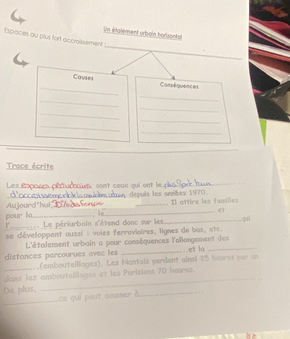 Un étalement urbain horizontal 
_ 
Espaces au plus fort accroissement : 
Causes 
_ 
Conséquences 
_ 
_ 
_ 
_ 
_ 
_ 
_ 
_ 
Trace écrite 
Les e_ sont ceux qui ont le 
_ 
_depuis les années 1970. 
Aujourd'hui_ _Il attire les familles 
_et 
pour la_ , le _quì 
I' .. Le périurbain s'étend donc sur les 
se développent aussi : voies ferroviaires, lignes de bus, etc. 
L'étalement urbain a pour conséquences l'allongement des 
distances parcourues avec les _et la_ 
(embouteillages). Les Nantais perdent ainsi 25 heures par an 
dans les embouteillages et les Parisiens 70 heures. 
De plus, 
_ 
_ce qui peut amener à 
_