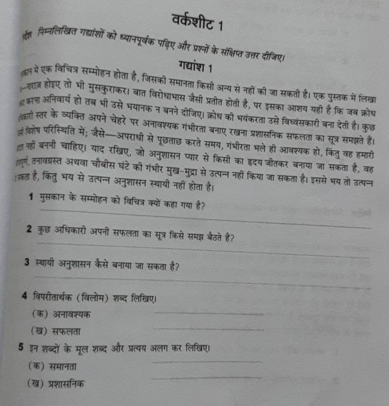 वर्कशीट 1
्े निम्नलिखित गद्यांशों को ध्यानपूर्वक पढ़िए और प्रश्नों के संक्षिप्त उत्तर दीजिए।
गद्यांश 1
कन में एक विचित्र सम्मोहन होता है, जिसकी समानता किसी अन्य से नहीं की जा सकती है। एक पुस्तक में लिखा
-राज होइए तो भी मुसकुराकर। बात विरोधाभास जैसी प्रतीत होती है, पर इसका आशय यही हैकि जब क्रोध
इकरना अनिवार्य हो तब भी उसे भयानक न बनने दीजिए। क्रोध की भयंकरता उसे विध्वंसकारी बना देती है। कुछ
ल्री स्तर के व्यक्ति अपने चेहरे पर अनावश्यक गंभीरता बनाए रखना प्रशासनिक सफलता का सूत्र समझते हैं।
विशेष परिस्थिति में; जैसे—अपराधी से पूछताछ करते समय, गंभीरता भले ही आवश्यक हो, किंतु वह हमारी
नहों बननी चाहिए। याद रखए, जो अनुशासन प्यार से किसी का हृदय जीतकर बनाया जा सकता है, वह
तल्लं, नतावत्रस्त अथवा चौबीस घंटे की गंभीर मुख-मुद्रा से उत्पन्न नहीं किया जा सकता है। इससे भय तो उत्पन्न
इता है, किंतु भय से उत्पन्न अनुशासन स्थायी नहीं होता है।
_
1 मुसकान के सम्मोहन को विचित्र क्यों कहा गया है?
_
2 कुछ अधिकारी अपनी सफलता का सूत्र किसे समझ बैठते हैं?
3 स्थायी अनुशासन कैसे बनाया जा सकता है?
_
4 विपरीतार्थक (विलोम) शब्द लिखिए।
(क) अनावश्यक
_
(ख) सफलता
_
5 इन शब्दों के मूल शब्द और प्रत्यय अलग कर लिखिए।
_
(क) समानता
_
(ख) प्रशासनिक