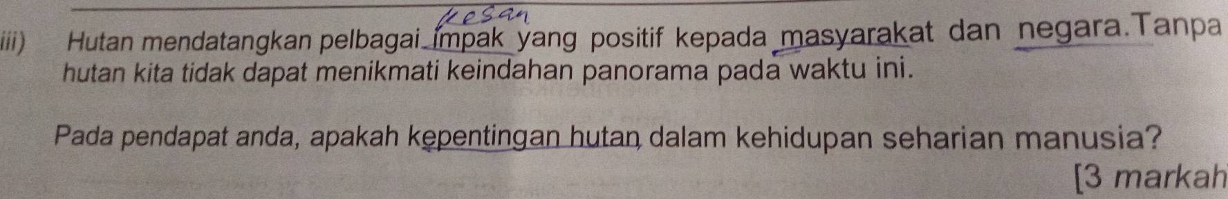 iiii Hutan mendatangkan pelbagai impak yang positif kepada masyarakat dan negara.Tanpa 
hutan kita tidak dapat menikmati keindahan panorama pada waktu ini. 
Pada pendapat anda, apakah kępentingan hutan dalam kehidupan seharian manusia? 
[3 markah