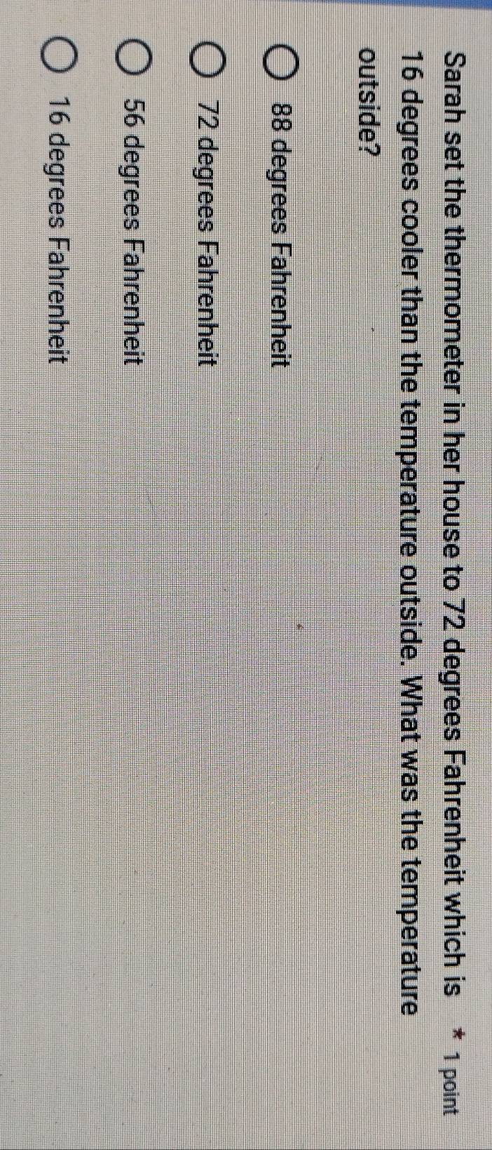 Sarah set the thermometer in her house to 72 degrees Fahrenheit which is * 1 point
16 degrees cooler than the temperature outside. What was the temperature
outside?
88 degrees Fahrenheit
72 degrees Fahrenheit
56 degrees Fahrenheit
16 degrees Fahrenheit