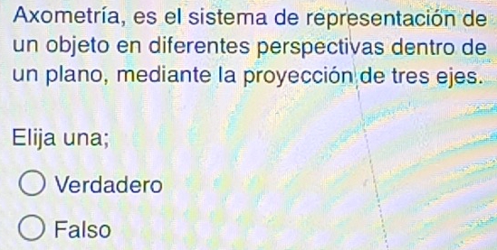 Axometría, es el sistema de representación de
un objeto en diferentes perspectivas dentro de
un plano, mediante la proyección de tres ejes.
Elija una;
Verdadero
Falso