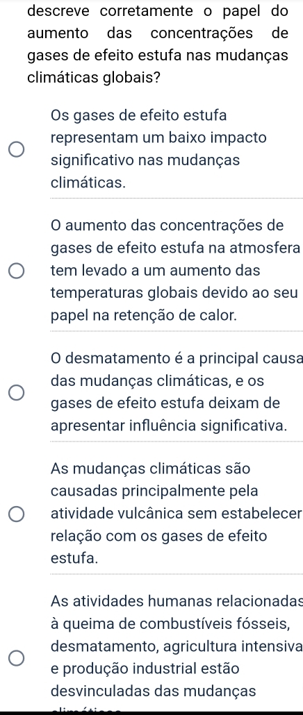 descreve corretamente o papel do
aumento das concentrações de
gases de efeito estufa nas mudanças
climáticas globais?
Os gases de efeito estufa
representam um baixo impacto
significativo nas mudanças
climáticas.
O aumento das concentrações de
gases de efeito estufa na atmosfera
tem levado a um aumento das
temperaturas globais devido ao seu
papel na retenção de calor.
O desmatamento é a principal causa
das mudanças climáticas, e os
gases de efeito estufa deixam de
apresentar influência significativa.
As mudanças climáticas são
causadas principalmente pela
atividade vulcânica sem estabelecer
relação com os gases de efeito
estufa.
As atividades humanas relacionadas
à queima de combustíveis fósseis,
desmatamento, agricultura intensiva
e produção industrial estão
desvinculadas das mudanças