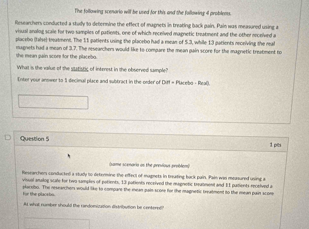 The following scenario will be used for this and the following 4 problems. 
Researchers conducted a study to determine the effect of magnets in treating back pain, Paín was measured using a 
visual analog scale for two samples of patients, one of which received magnetic treatment and the other received a 
placebo (false) treatment. The 11 patients using the placebo had a mean of 5.3, while 13 patients receiving the real 
magnets had a mean of 3.7. The researchers would like to compare the mean pain score for the magnetic treatment to 
the mean pain score for the placebo. 
What is the value of the statistic of interest in the observed sample? 
Enter your answer to 1 decimal place and subtract in the order of Diff = Placebo - Real). 
Question 5 
1 pts 
(same scenario as the previous problem) 
Researchers conducted a study to determine the effect of magnets in treating back pain. Pain was measured using a 
visual analog scale for two samples of patients, 13 patients received the magnetic treatment and 11 patients received a 
placebo. The researchers would like to compare the mean pain score for the magnetic treatment to the mean pain score 
for the placebo. 
At what number should the randomization distribution be centered?