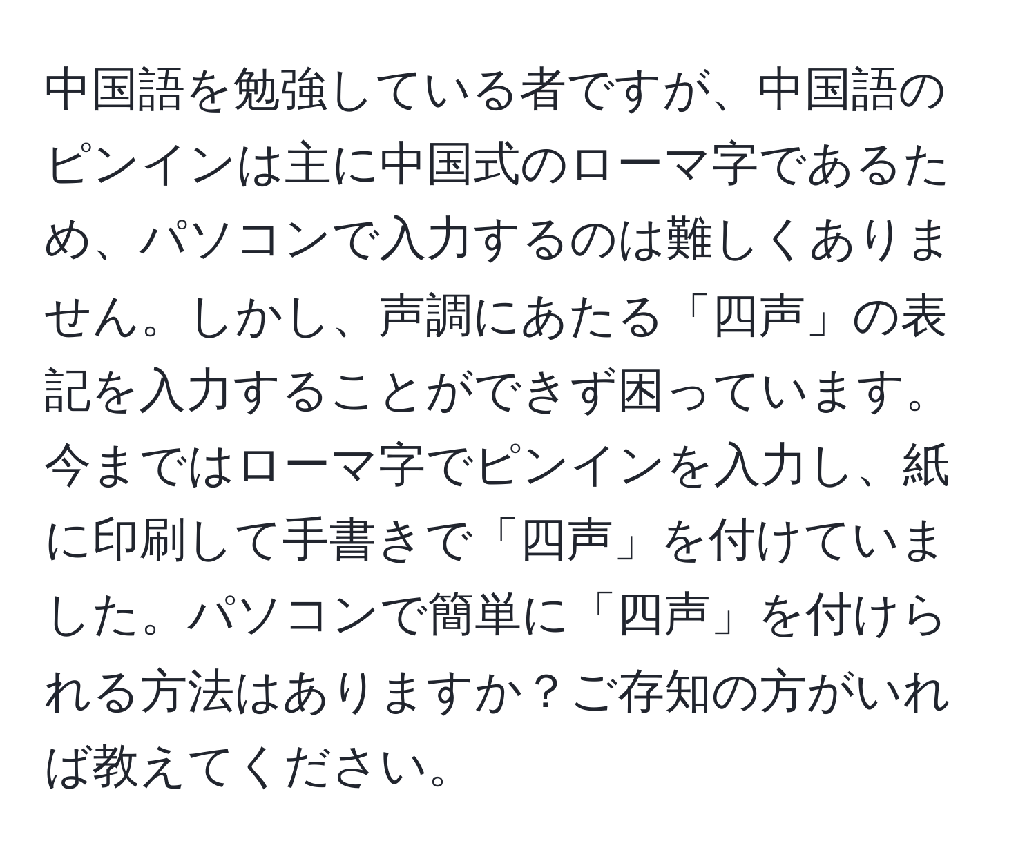 中国語を勉強している者ですが、中国語のピンインは主に中国式のローマ字であるため、パソコンで入力するのは難しくありません。しかし、声調にあたる「四声」の表記を入力することができず困っています。今まではローマ字でピンインを入力し、紙に印刷して手書きで「四声」を付けていました。パソコンで簡単に「四声」を付けられる方法はありますか？ご存知の方がいれば教えてください。