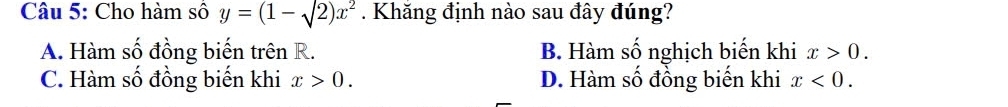 Cho hàm số y=(1-sqrt(2))x^2. Khăng định nào sau đây đúng?
A. Hàm số đồng biến trên R. B. Hàm số nghịch biến khi x>0.
C. Hàm số đồng biến khi x>0. D. Hàm số đồng biến khi x<0</tex>.