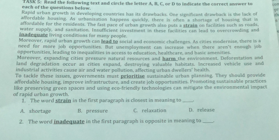 TASK 5: Read the following text and circle the letter A, B, C, or D to indicate the correct answer to con
each of the questions below.
pr
Rapid urban growth in developing countries has its drawbacks. One significant drawback is the lack of 1th
affordable housing. As urbanisation happens quickly, there is often a shortage of housing that is e
affordable for the residents. The fast pace of urban growth also puts a strain on facilities such as roads,
water supply, and sanitation. Insufficient investment in these facilities can lead to overcrowding and
inadequate living conditions for many people.
Moreover, rapid urban growth can lead to social and economic challenges. As cities modernise, there is a
need for more job opportunities. But unemployment can increase when there aren't enough job
opportunities, leading to inequalities in access to education, healthcare, and basic amenities.
Moreover, expanding cities pressure natural resources and harm the environment. Deforestation and
land degradation occur as cities expand, destroying valuable habitats. Increased vehicle use and
industrial activities cause air and water pollution, affecting urban dwellers’ health.
To tackle these issues, governments must prioritise sustainable urban planning. They should provide
affordable housing, improve infrastructure, and create job opportunities. Promoting sustainable practices
like preserving green spaces and using eco-friendly technologies can mitigate the environmental impact
of rapid urban growth.
1. The word strain in the first paragraph is closest in meaning to __.
A. shortage B. pressure C. relaxation D. release
2. The word inadequate in the first paragraph is opposite in meaning to_ .