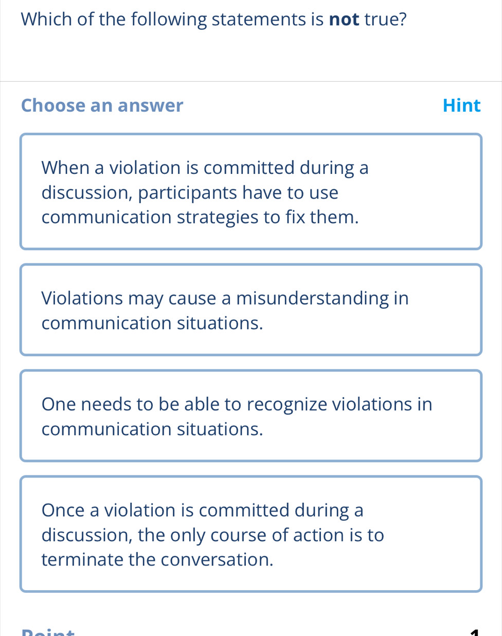 Which of the following statements is not true?
Choose an answer Hint
When a violation is committed during a
discussion, participants have to use
communication strategies to fix them.
Violations may cause a misunderstanding in
communication situations.
One needs to be able to recognize violations in
communication situations.
Once a violation is committed during a
discussion, the only course of action is to
terminate the conversation.