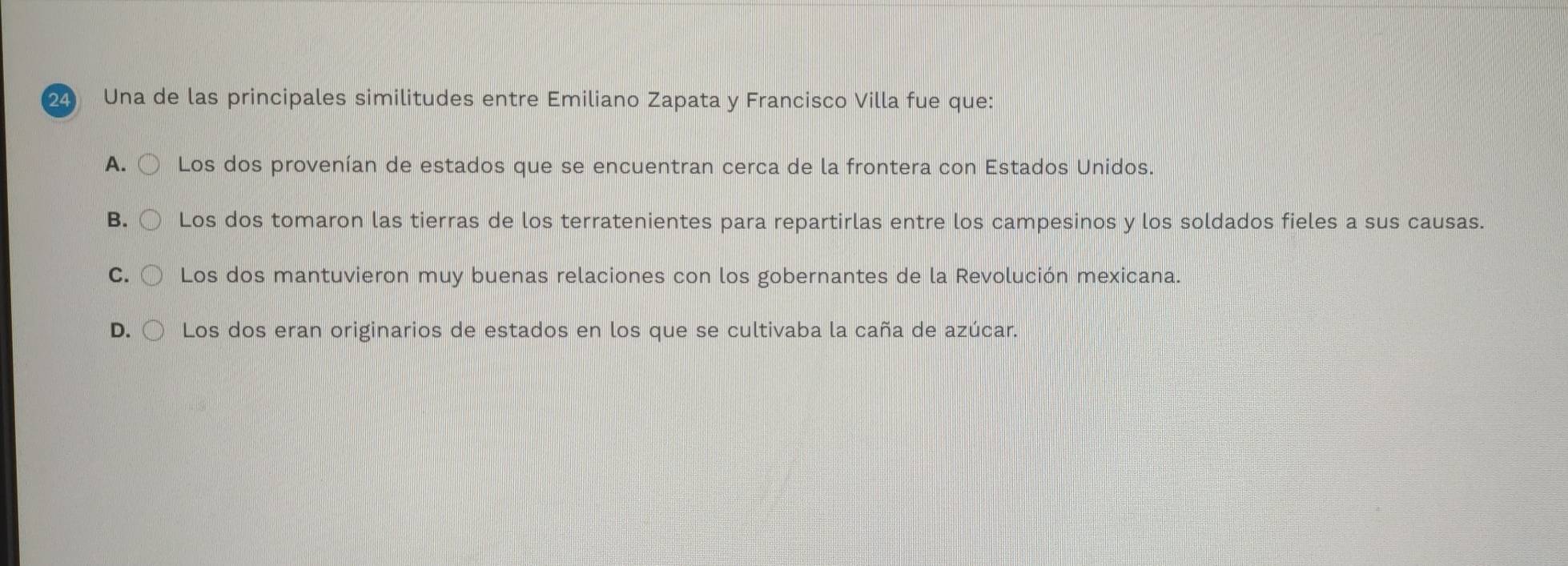 Una de las principales similitudes entre Emiliano Zapata y Francisco Villa fue que:
A. Los dos provenían de estados que se encuentran cerca de la frontera con Estados Unidos.
B. Los dos tomaron las tierras de los terratenientes para repartirlas entre los campesinos y los soldados fieles a sus causas.
C. Los dos mantuvieron muy buenas relaciones con los gobernantes de la Revolución mexicana.
D. Los dos eran originarios de estados en los que se cultivaba la caña de azúcar.