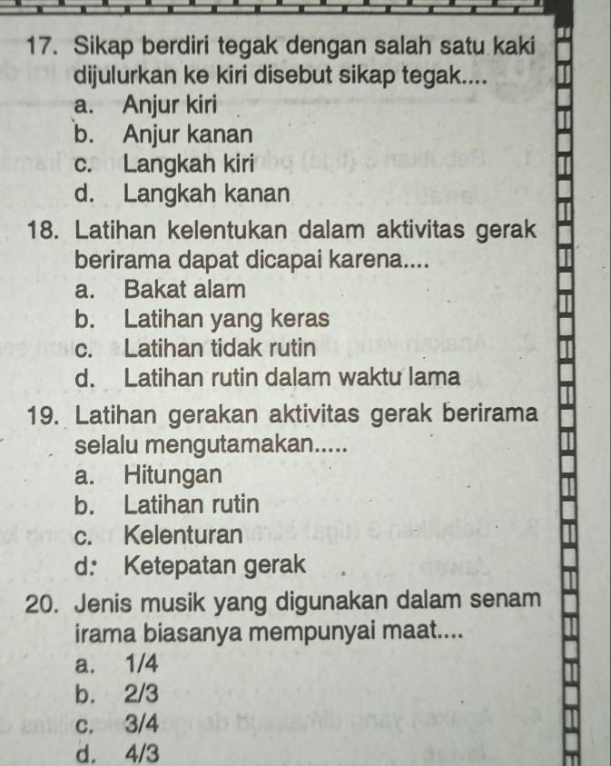 Sikap berdiri tegak dengan salah satu kaki
dijulurkan ke kiri disebut sikap tegak....
a. Anjur kiri
b. Anjur kanan
c. Langkah kiri
d. Langkah kanan
18. Latihan kelentukan dalam aktivitas gerak
berirama dapat dicapai karena....
a. Bakat alam
b. Latihan yang keras
c. Latihan tidak rutin
d. Latihan rutin dalam waktu lama
19. Latihan gerakan aktivitas gerak berirama
selalu mengutamakan.....
a. Hitungan
b. Latihan rutin
c. Kelenturan
d: Ketepatan gerak
20. Jenis musik yang digunakan dalam senam
irama biasanya mempunyai maat....
a. 1/4
b. 2/3
c. 3/4
d. 4/3