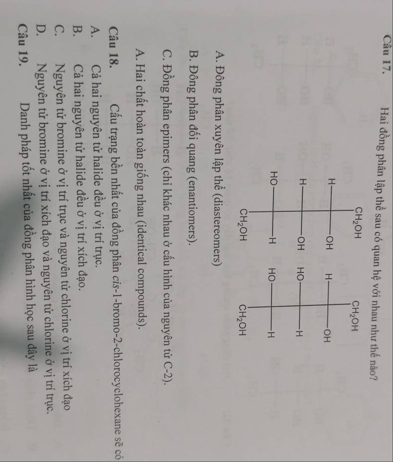 Hai đồng phân lập thể sau có quan hệ với nhau như thế nào?

A. Đông phân xuyên lập thể (diastereomers)
B. Đông phân đối quang (enantiomers).
C. Đồng phân epimers (chỉ khác nhau ở cấu hình của nguyên tử C-2).
A. Hai chất hoàn toàn giống nhau (identical compounds).
Câu 18. Cấầu trạng bền nhất của đồng phân cis-1-bromo-2-chlorocyclohexane sẽ có
A. Cả hai nguyên tử halide đều ở vị trí trục.
B. Cả hai nguyên tử halide đều ở vị trí xích đạo.
C. Nguyên tử bromine ở vị trí trục và nguyên tử chlorine ở vị trí xích đạo
D. Nguyên tử bromine ở vị trí xích đạo và nguyên tử chlorine ở vị trí trục.
Câu 19. Danh pháp tốt nhất của đồng phân hình học sau đây là