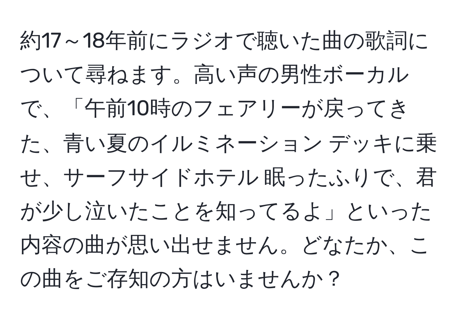 約17～18年前にラジオで聴いた曲の歌詞について尋ねます。高い声の男性ボーカルで、「午前10時のフェアリーが戻ってきた、青い夏のイルミネーション デッキに乗せ、サーフサイドホテル 眠ったふりで、君が少し泣いたことを知ってるよ」といった内容の曲が思い出せません。どなたか、この曲をご存知の方はいませんか？