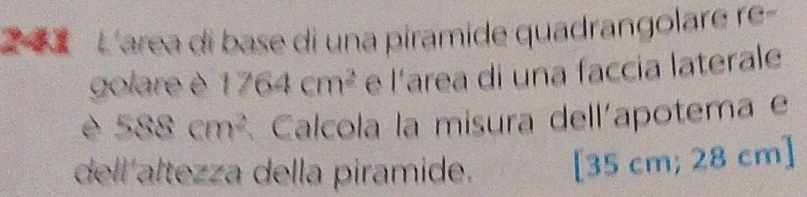 L'area di base di una piramide quadrangolare re- 
golare è 1764cm^2 e l'area di una faccia laterale 
è 588cm^2 Calcola la misura dell'apotema e 
dell altezza della piramide. 
[ 35 cm; 28 cm ]