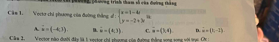 phường, phương trình tham số của đường thăng
Câu 1. Vectơ chỉ phương của đường thẳng d:beginarrayl x=1-4t y=-2+3tendarray. là:
A. vector u=(-4;3). B. overline u=(4;3). C. vector u=(3;4). D. vector u=(1;-2). 
Câu 2. Vector nào dưới đây là 1 vector chỉ phương của đường thẳng song song với trục Ox :