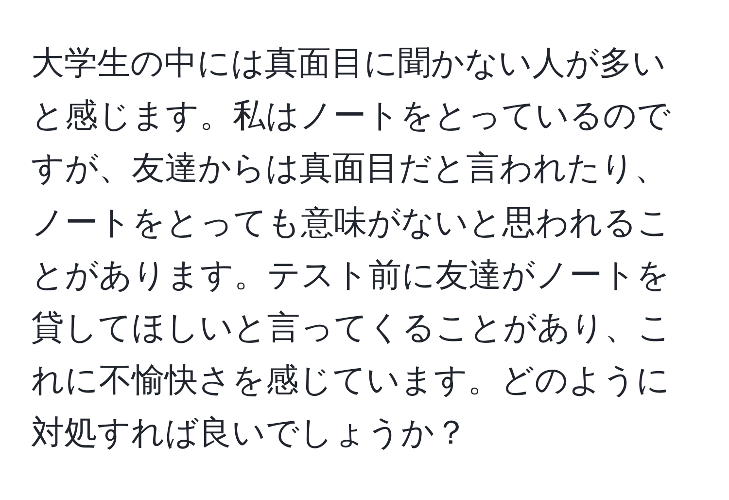 大学生の中には真面目に聞かない人が多いと感じます。私はノートをとっているのですが、友達からは真面目だと言われたり、ノートをとっても意味がないと思われることがあります。テスト前に友達がノートを貸してほしいと言ってくることがあり、これに不愉快さを感じています。どのように対処すれば良いでしょうか？