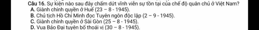 Sự kiện nào sau đây chấm dứt vĩnh viễn sự tồn tại của chế độ quân chủ ở Việt Nam?
A. Giành chính quyền ở Huế (23-8-1945).
B. Chủ tịch Hồ Chí Minh đọc Tuyên ngôn độc lập (2-9-1945).
C. Giành chính quyền ở Sài Gòn (25-8-1945).
D. Vua Bảo Đại tuyên bố thoái vi (30-8-1945).