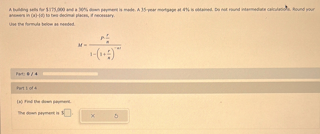 A building sells for $175,000 and a 30% down payment is made. A 35-year mortgage at 4% is obtained. Do not round intermediate calculations. Round your 
answers in (a)-(d) to two decimal places, if necessary. 
Use the formula below as needed.
M=frac P·  r/n 1-(1+ r/n )^-nt
Part: 0 / 4 
Part 1 of 4 
(a) Find the down payment. 
The down payment is $□. × 5