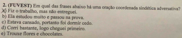 (FUVEST) Em qual das frases abaixo há uma oração coordenada sindética adversativa?
a) Fiz o trabalho, mas não entreguei.
b) Ela estudou muito e passou na prova.
c) Estava cansado, portanto foi dormir cedo.
d) Corri bastante, logo cheguei primeiro.
e) Trouxe flores e chocolates.