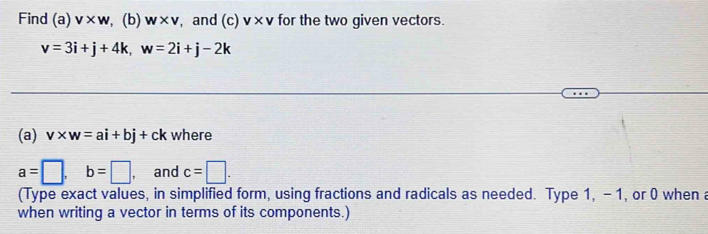 Find I (a V* W , (b) w* v , and (c)v* v for the two given vectors.
v=3i+j+4k, w=2i+j-2k
(a) v* w=ai+bj+ck where
a=□ , b=□ , and c=□. 
(Type exact values, in simplified form, using fractions and radicals as needed. Type 1, - 1, or 0 when a 
when writing a vector in terms of its components.)