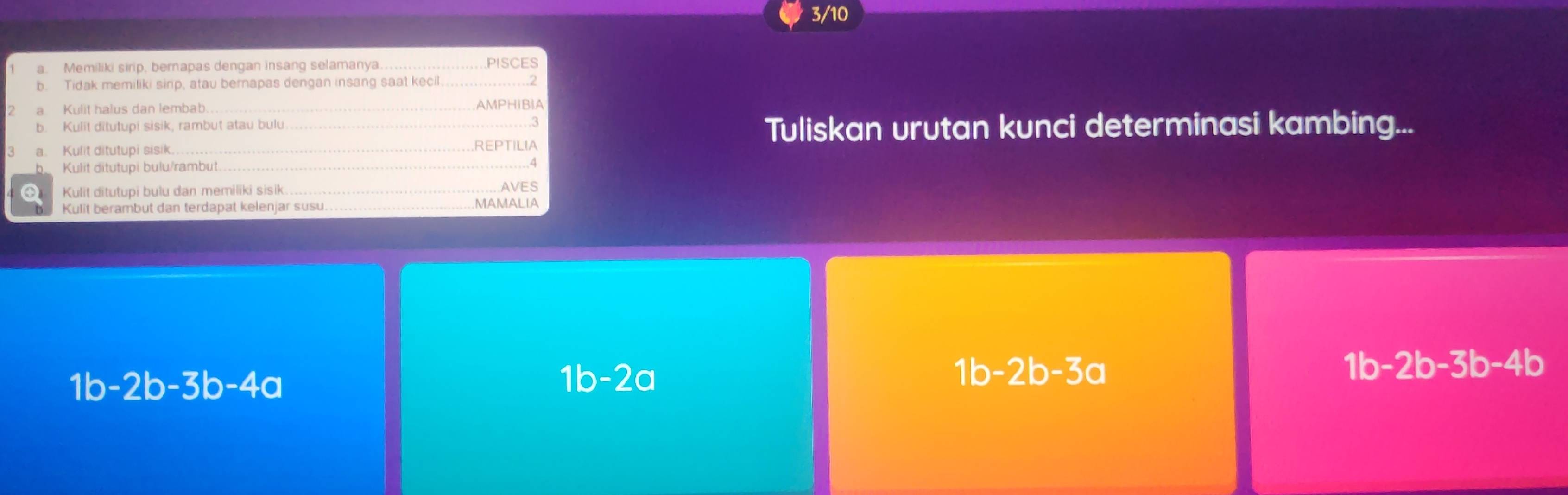 3/10
a. Memiliki sirip, berapas dengan insang selamanya_
PISCES
b. Tidak memiliki sirp, atau bernapas dengan insang saat kecil
a Kuliț halus dan lembab AMPHIBIA
b. Kulit ditutupi sisik, rambut atau bulu 3 Tuliskan urutan kunci determinasi kambing...
a. Kulit ditutupi sisik REPTILIA
b Kulit ditutupi bulu/rambut_
Ö Kulit ditutupi bulu dan memiliki sisik AVES
Kulit berambut dan terdapat kelenjar susu MAMALIA
1b -2b -3b- 4 b
1b-2b-3b-4a
1b-2a
1b-2b-3a