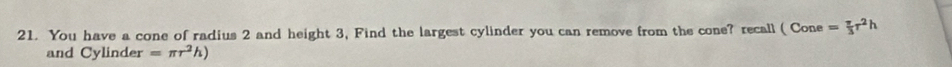 You have a cone of radius 2 and height 3, Find the largest cylinder you can remove from the cone? recall ( Cone = π /3 r^2h
and Cylinder =π r^2h)