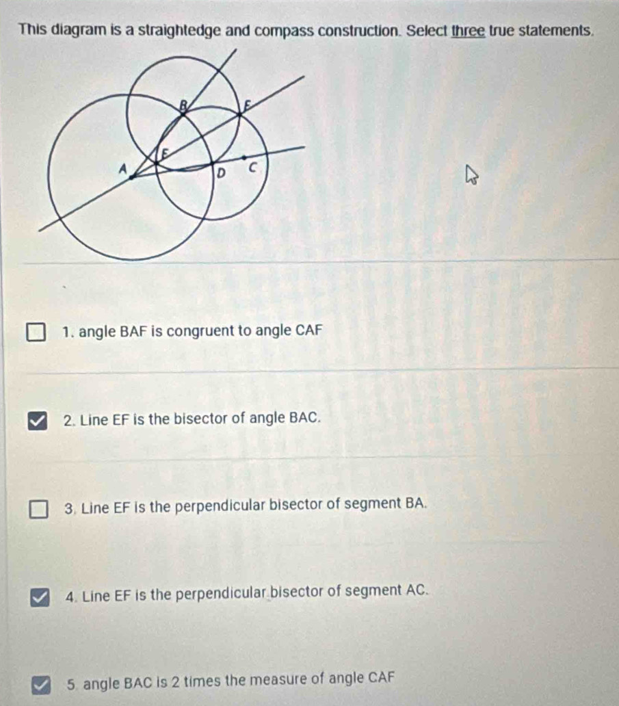 This diagram is a straightedge and compass construction. Select three true statements. 
1. angle BAF is congruent to angle CAF
2. Line EF is the bisector of angle BAC. 
3. Line EF is the perpendicular bisector of segment BA. 
4. Line EF is the perpendicular bisector of segment AC. 
5 angle BAC is 2 times the measure of angle CAF