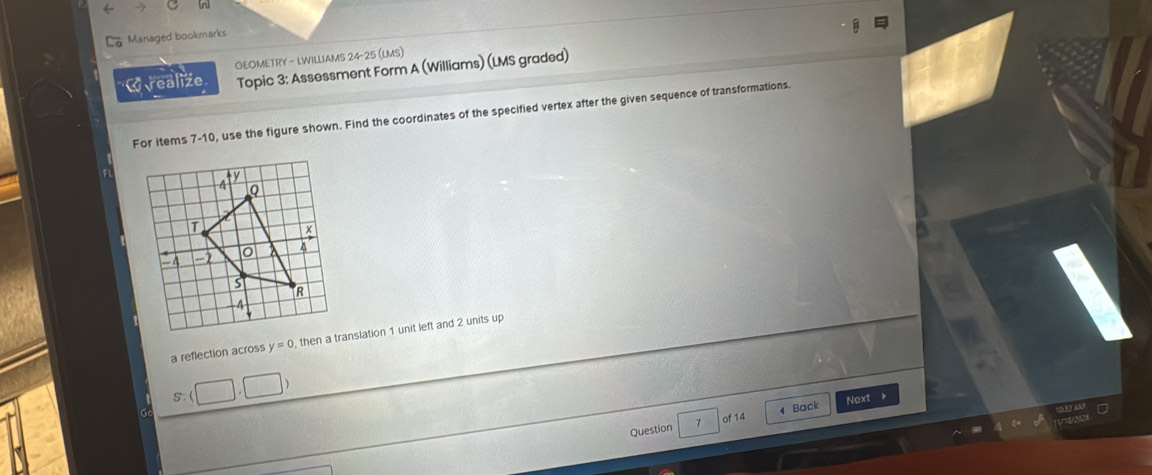 Managed bookmarks 
GEOMETRY - LWILLIAMS 24-25 (LMS) 
W realize Topic 3: Assessment Form A (Williams) (LMS graded) 
For items 7-10, use the figure shown. Find the coordinates of the specified vertex after the given sequence of transformations. 
FL 
a reflection across y=0 , then a translation 1 unit left and 2 units up 
Question 7 of 14 4 Back Next 。 
ney