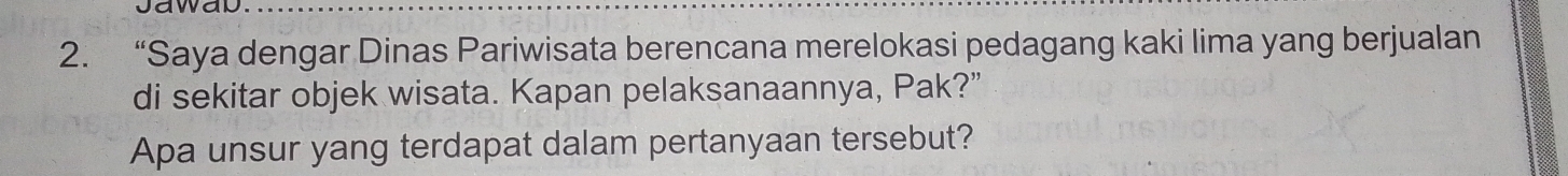 “Saya dengar Dinas Pariwisata berencana merelokasi pedagang kaki lima yang berjualan 
di sekitar objek wisata. Kapan pelaksanaannya, Pak?” 
Apa unsur yang terdapat dalam pertanyaan tersebut?