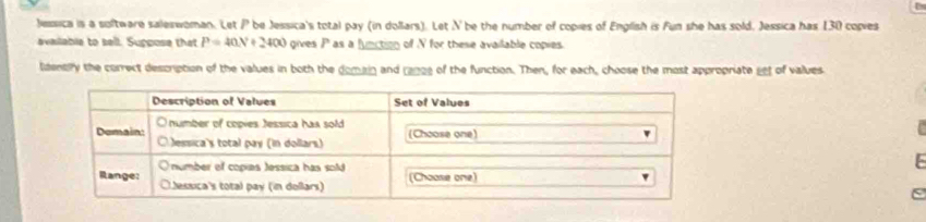 Jessica is a soltware saleswoman. Let P be Jessica's total pay (in dollars). Let N be the number of copies of English is Fun she has sold, Jessica has 130 copies 
availabie to sell. Suppose that P=40N+2400 gives P as a function of V for these available copies. 
ldentiry the correct description of the values in both the domain and ra00e of the function. Then, for each, choose the most appropriate eet of values 
S