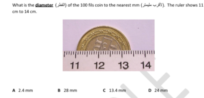 What is the diameter (l) of the 100 fils coin to the nearest mm (........ ).  The ruler shows 11
cm to 14 cm.
A 2.4 mm B 28 mm C 13.4 mm D 24 mm